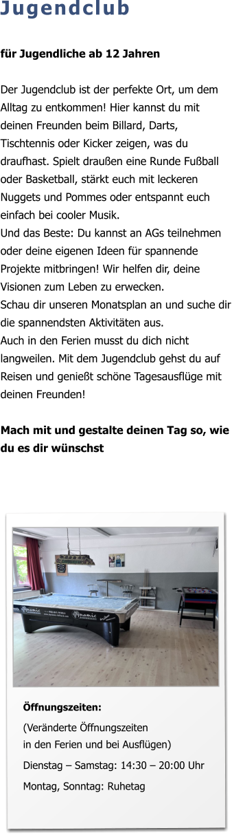 Jugendclub  für Jugendliche ab 12 Jahren  Der Jugendclub ist der perfekte Ort, um dem Alltag zu entkommen! Hier kannst du mit deinen Freunden beim Billard, Darts, Tischtennis oder Kicker zeigen, was du draufhast. Spielt draußen eine Runde Fußball oder Basketball, stärkt euch mit leckeren Nuggets und Pommes oder entspannt euch einfach bei cooler Musik.  Und das Beste: Du kannst an AGs teilnehmen oder deine eigenen Ideen für spannende Projekte mitbringen! Wir helfen dir, deine Visionen zum Leben zu erwecken.  Schau dir unseren Monatsplan an und suche dir die spannendsten Aktivitäten aus. Auch in den Ferien musst du dich nicht langweilen. Mit dem Jugendclub gehst du auf Reisen und genießt schöne Tagesausflüge mit deinen Freunden!  Mach mit und gestalte deinen Tag so, wie du es dir wünschst   Öffnungszeiten:  (Veränderte Öffnungszeiten in den Ferien und bei Ausflügen)  Dienstag – Samstag: 14:30 – 20:00 Uhr   Montag, Sonntag: Ruhetag
