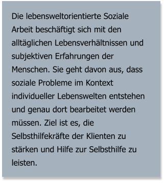 Die lebensweltorientierte Soziale Arbeit beschäftigt sich mit den alltäglichen Lebensverhältnissen und subjektiven Erfahrungen der Menschen. Sie geht davon aus, dass soziale Probleme im Kontext individueller Lebenswelten entstehen und genau dort bearbeitet werden müssen. Ziel ist es, die Selbsthilfekräfte der Klienten zu stärken und Hilfe zur Selbsthilfe zu leisten.