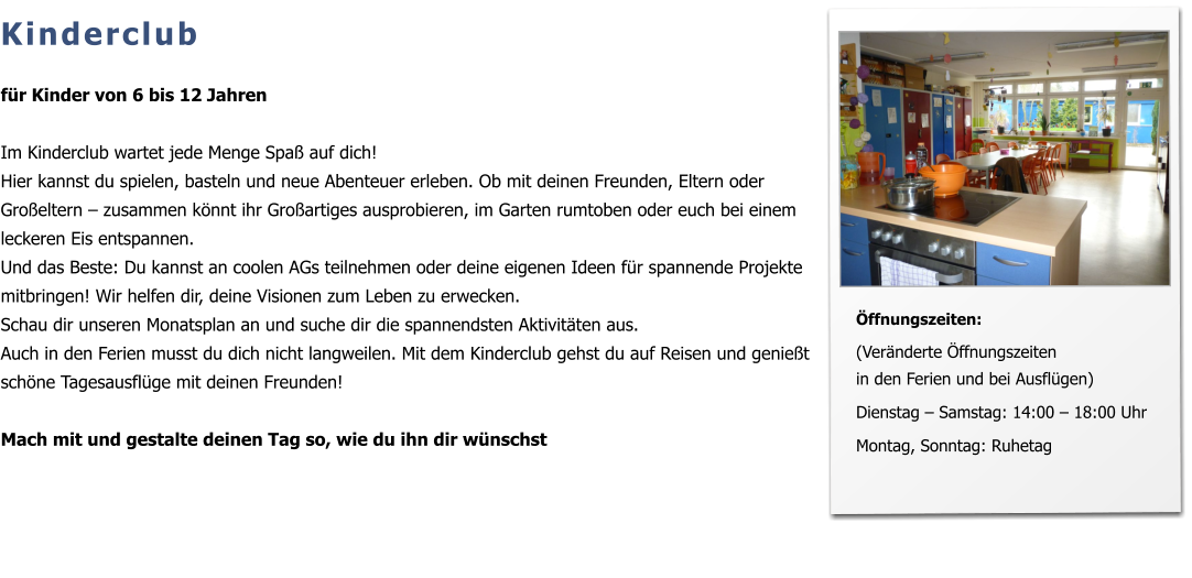 Kinderclub  für Kinder von 6 bis 12 Jahren  Im Kinderclub wartet jede Menge Spaß auf dich!  Hier kannst du spielen, basteln und neue Abenteuer erleben. Ob mit deinen Freunden, Eltern oder Großeltern – zusammen könnt ihr Großartiges ausprobieren, im Garten rumtoben oder euch bei einem leckeren Eis entspannen.  Und das Beste: Du kannst an coolen AGs teilnehmen oder deine eigenen Ideen für spannende Projekte mitbringen! Wir helfen dir, deine Visionen zum Leben zu erwecken.  Schau dir unseren Monatsplan an und suche dir die spannendsten Aktivitäten aus. Auch in den Ferien musst du dich nicht langweilen. Mit dem Kinderclub gehst du auf Reisen und genießt schöne Tagesausflüge mit deinen Freunden!  Mach mit und gestalte deinen Tag so, wie du ihn dir wünschst          Öffnungszeiten:  (Veränderte Öffnungszeiten in den Ferien und bei Ausflügen)  Dienstag – Samstag: 14:00 – 18:00 Uhr   Montag, Sonntag: Ruhetag