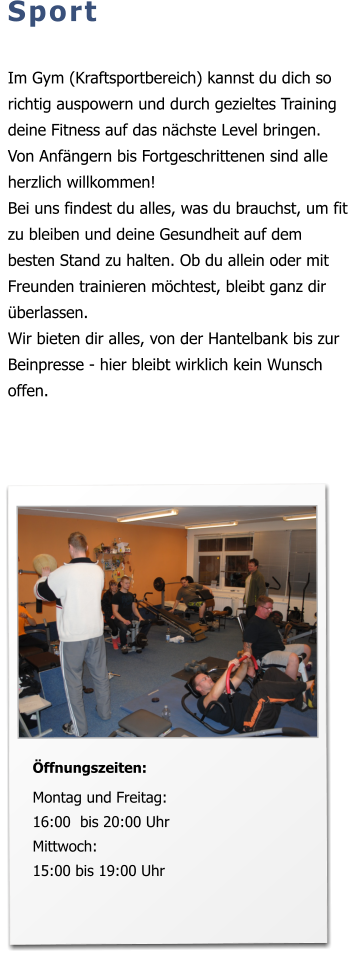 Sport  Im Gym (Kraftsportbereich) kannst du dich so richtig auspowern und durch gezieltes Training deine Fitness auf das nächste Level bringen. Von Anfängern bis Fortgeschrittenen sind alle herzlich willkommen! Bei uns findest du alles, was du brauchst, um fit zu bleiben und deine Gesundheit auf dem besten Stand zu halten. Ob du allein oder mit Freunden trainieren möchtest, bleibt ganz dir überlassen.  Wir bieten dir alles, von der Hantelbank bis zur Beinpresse - hier bleibt wirklich kein Wunsch offen.   Öffnungszeiten:  Montag und Freitag:16:00  bis 20:00 Uhr Mittwoch: 15:00 bis 19:00 Uhr
