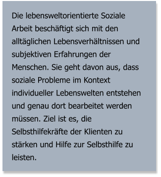 Die lebensweltorientierte Soziale Arbeit beschäftigt sich mit den alltäglichen Lebensverhältnissen und subjektiven Erfahrungen der Menschen. Sie geht davon aus, dass soziale Probleme im Kontext individueller Lebenswelten entstehen und genau dort bearbeitet werden müssen. Ziel ist es, die Selbsthilfekräfte der Klienten zu stärken und Hilfe zur Selbsthilfe zu leisten.