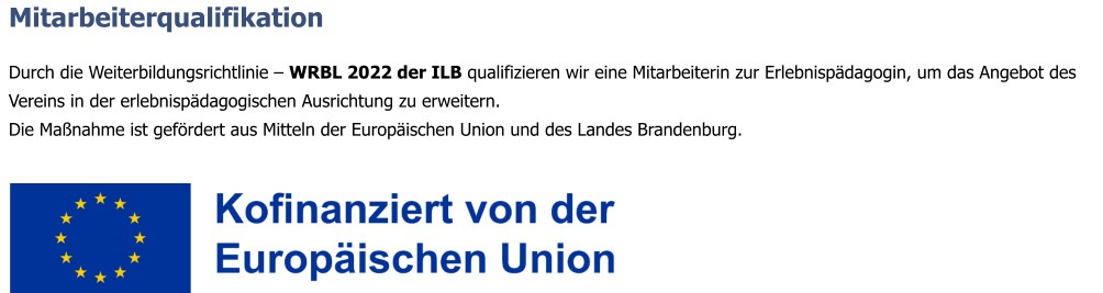 Mitarbeiterqualifikation  Durch die Weiterbildungsrichtlinie – WRBL 2022 der ILB qualifizieren wir eine Mitarbeiterin zur Erlebnispädagogin, um das Angebot des Vereins in der erlebnispädagogischen Ausrichtung zu erweitern. Die Maßnahme ist gefördert aus Mitteln der Europäischen Union und des Landes Brandenburg.
